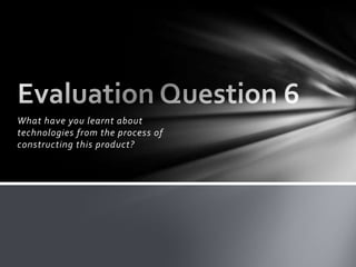 What have you learnt about technologies from the process of constructing this product? Evaluation Question 6 