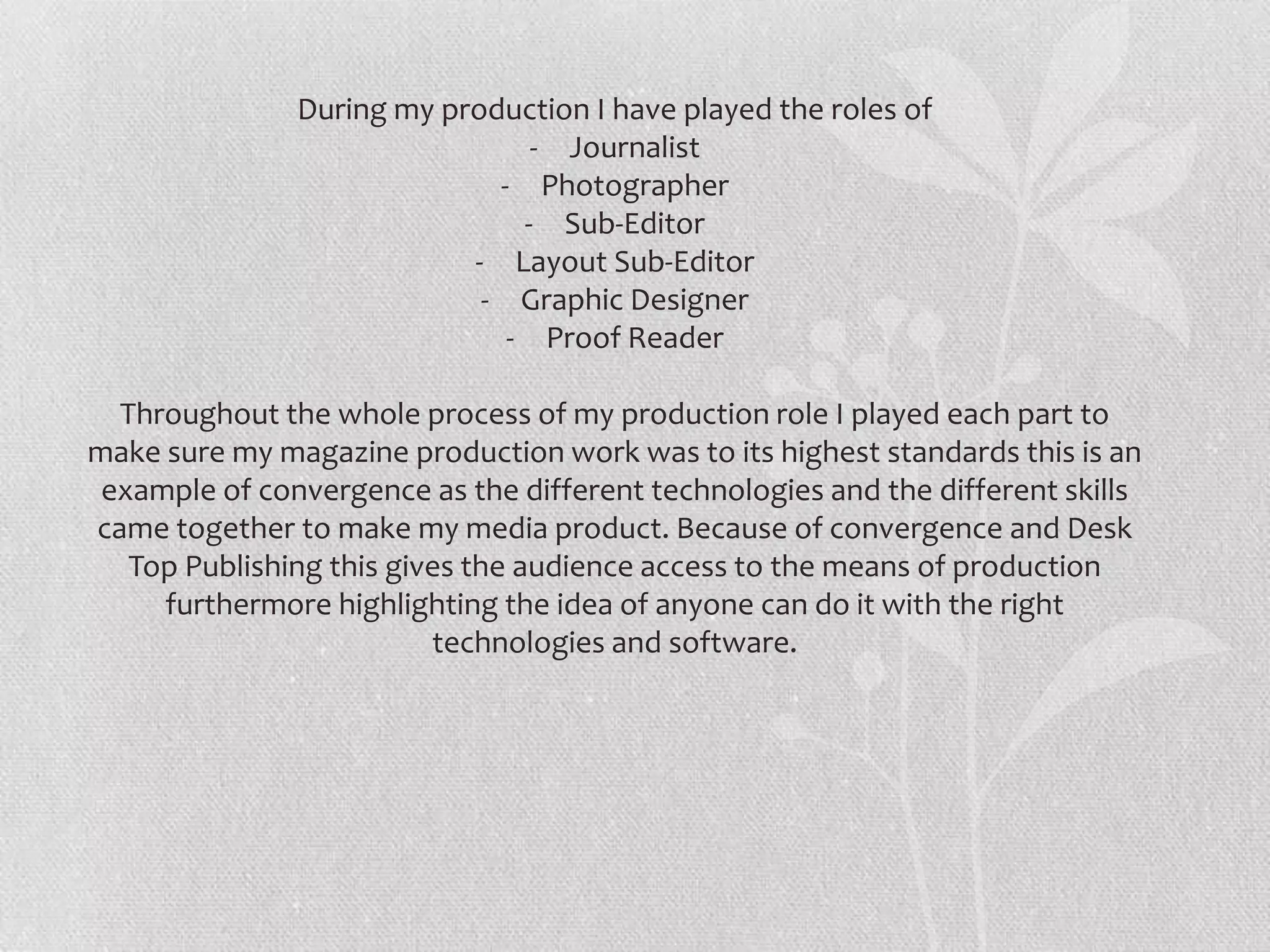 During my production I have played the roles of
                                - Journalist
                             - Photographer
                               - Sub-Editor
                           - Layout Sub-Editor
                            - Graphic Designer
                              - Proof Reader

  Throughout the whole process of my production role I played each part to
make sure my magazine production work was to its highest standards this is an
 example of convergence as the different technologies and the different skills
came together to make my media product. Because of convergence and Desk
   Top Publishing this gives the audience access to the means of production
     furthermore highlighting the idea of anyone can do it with the right
                          technologies and software.
 