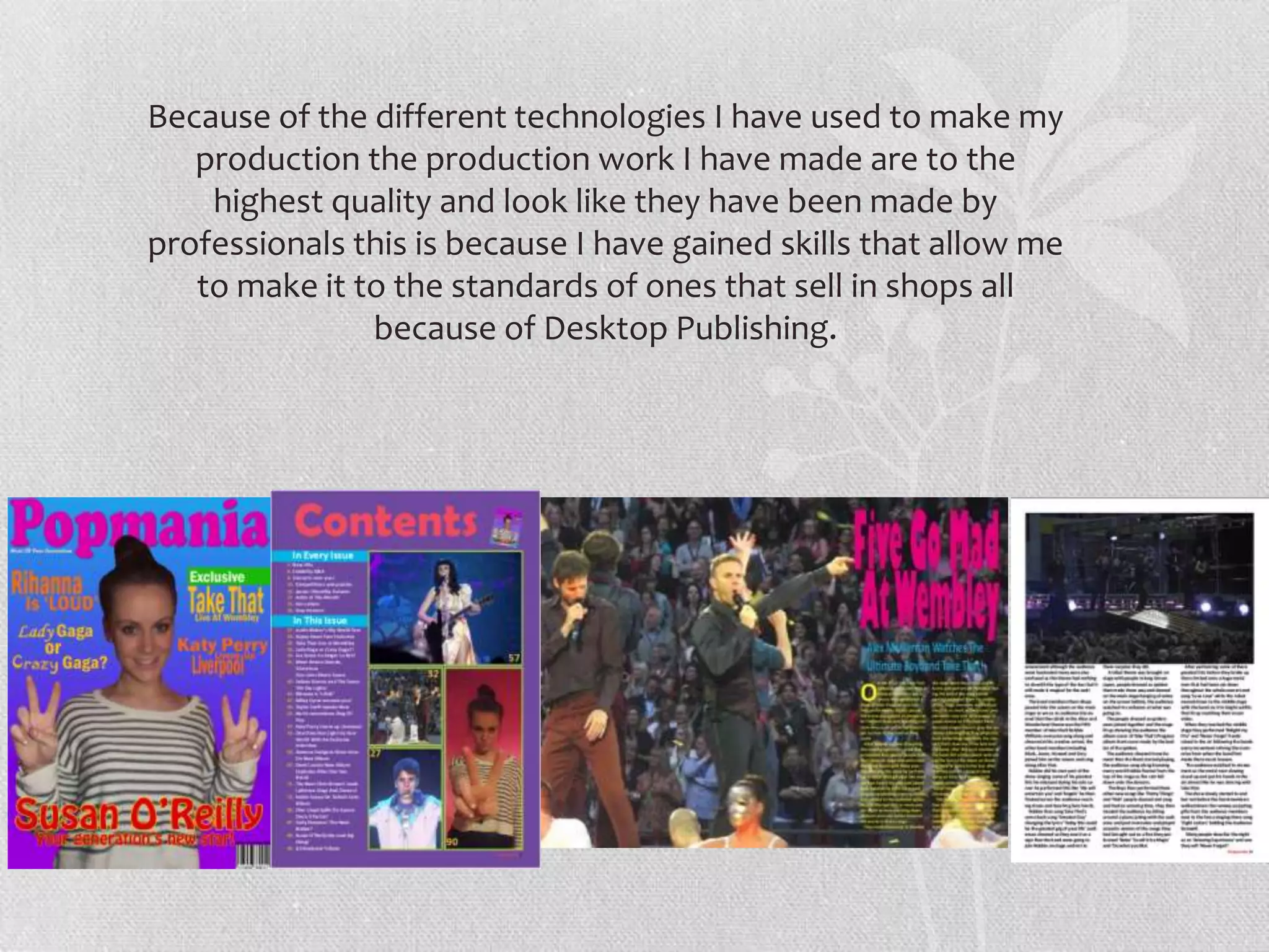 Because of the different technologies I have used to make my
   production the production work I have made are to the
    highest quality and look like they have been made by
professionals this is because I have gained skills that allow me
   to make it to the standards of ones that sell in shops all
               because of Desktop Publishing.
 