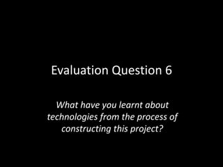 Evaluation Question 6

  What have you learnt about
technologies from the process of
   constructing this project?
 