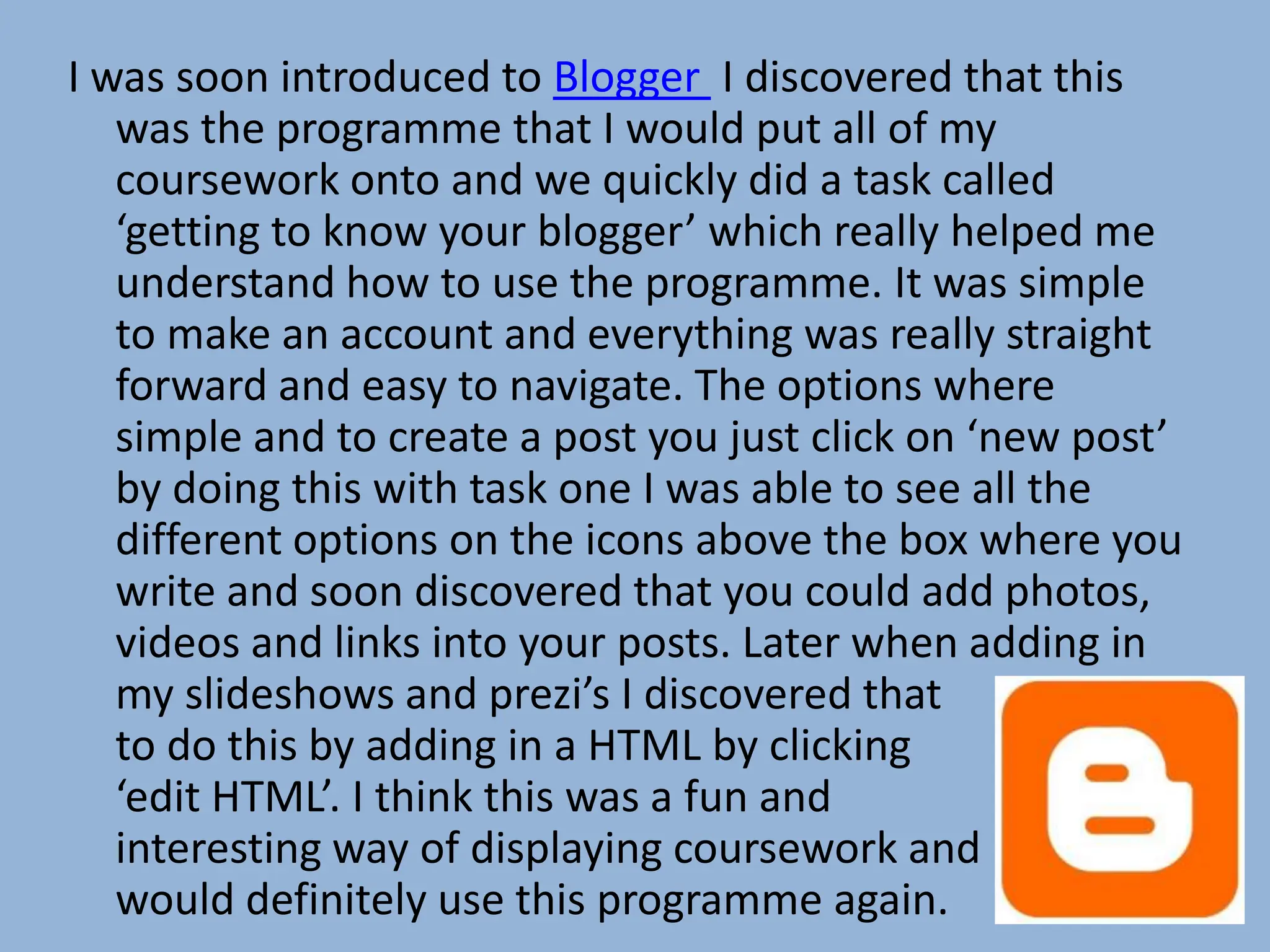 I was soon introduced to Blogger I discovered that this
   was the programme that I would put all of my
   coursework onto and we quickly did a task called
   ‘getting to know your blogger’ which really helped me
   understand how to use the programme. It was simple
   to make an account and everything was really straight
   forward and easy to navigate. The options where
   simple and to create a post you just click on ‘new post’
   by doing this with task one I was able to see all the
   different options on the icons above the box where you
   write and soon discovered that you could add photos,
   videos and links into your posts. Later when adding in
   my slideshows and prezi’s I discovered that you had
   to do this by adding in a HTML by clicking
   ‘edit HTML’. I think this was a fun and
   interesting way of displaying coursework and
   would definitely use this programme again.
 
