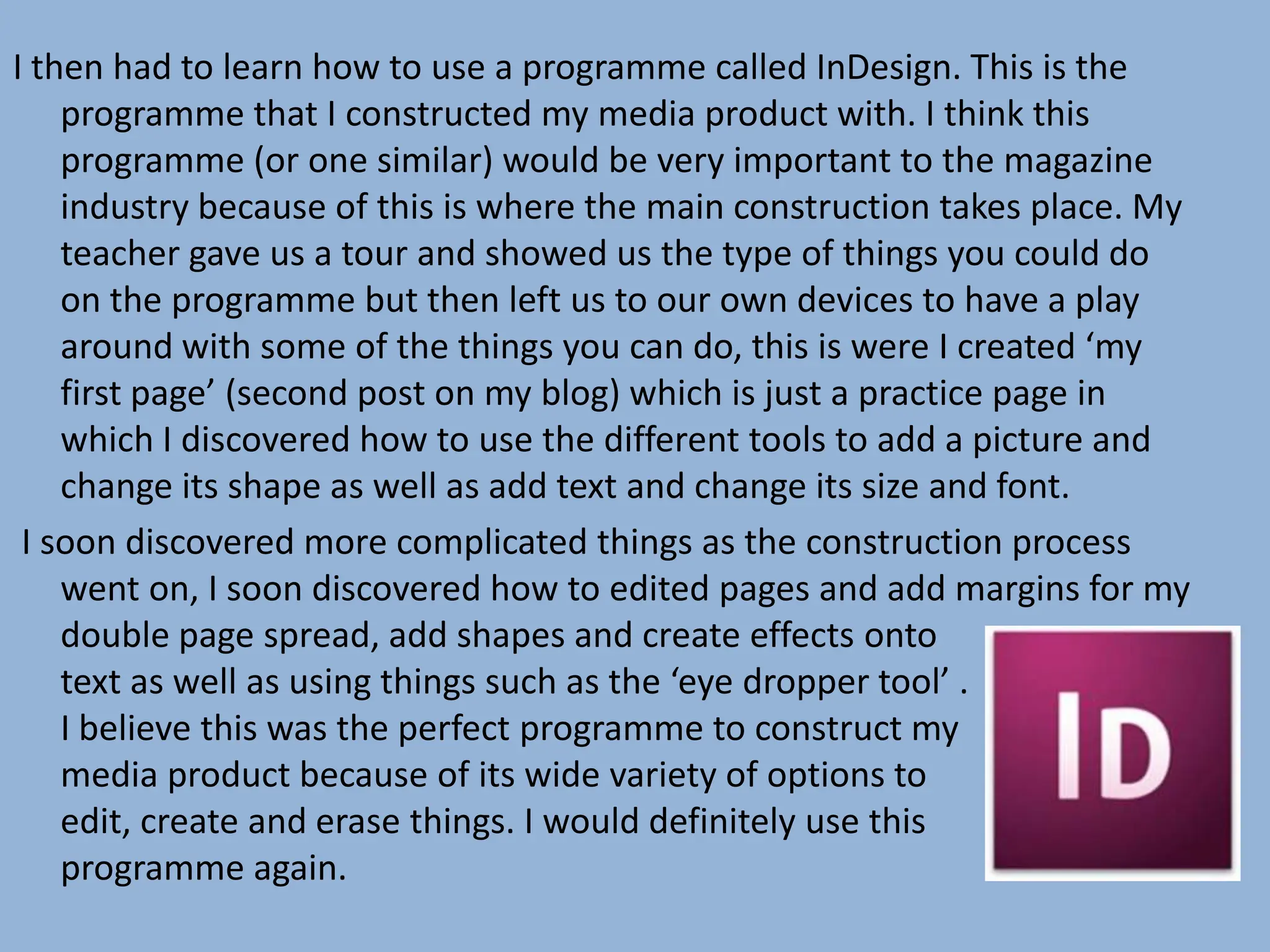I then had to learn how to use a programme called InDesign. This is the
    programme that I constructed my media product with. I think this
    programme (or one similar) would be very important to the magazine
    industry because of this is where the main construction takes place. My
    teacher gave us a tour and showed us the type of things you could do
    on the programme but then left us to our own devices to have a play
    around with some of the things you can do, this is were I created ‘my
    first page’ (second post on my blog) which is just a practice page in
    which I discovered how to use the different tools to add a picture and
    change its shape as well as add text and change its size and font.
 I soon discovered more complicated things as the construction process
    went on, I soon discovered how to edited pages and add margins for my
    double page spread, add shapes and create effects onto
    text as well as using things such as the ‘eye dropper tool’ .
    I believe this was the perfect programme to construct my
    media product because of its wide variety of options to
    edit, create and erase things. I would definitely use this
    programme again.
 