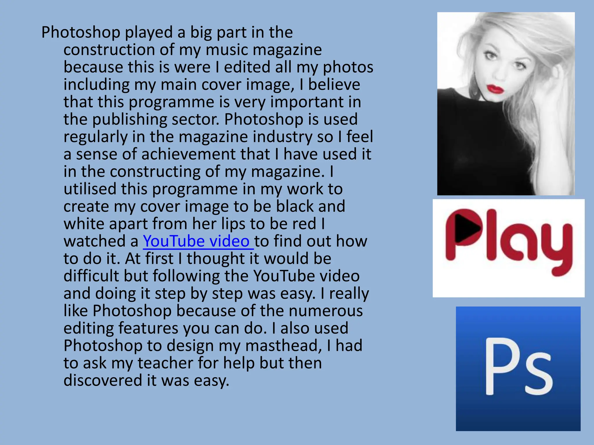 Photoshop played a big part in the
  construction of my music magazine
  because this is were I edited all my photos
  including my main cover image, I believe
  that this programme is very important in
  the publishing sector. Photoshop is used
  regularly in the magazine industry so I feel
  a sense of achievement that I have used it
  in the constructing of my magazine. I
  utilised this programme in my work to
  create my cover image to be black and
  white apart from her lips to be red I
  watched a YouTube video to find out how
  to do it. At first I thought it would be
  difficult but following the YouTube video
  and doing it step by step was easy. I really
  like Photoshop because of the numerous
  editing features you can do. I also used
  Photoshop to design my masthead, I had
  to ask my teacher for help but then
  discovered it was easy.
 