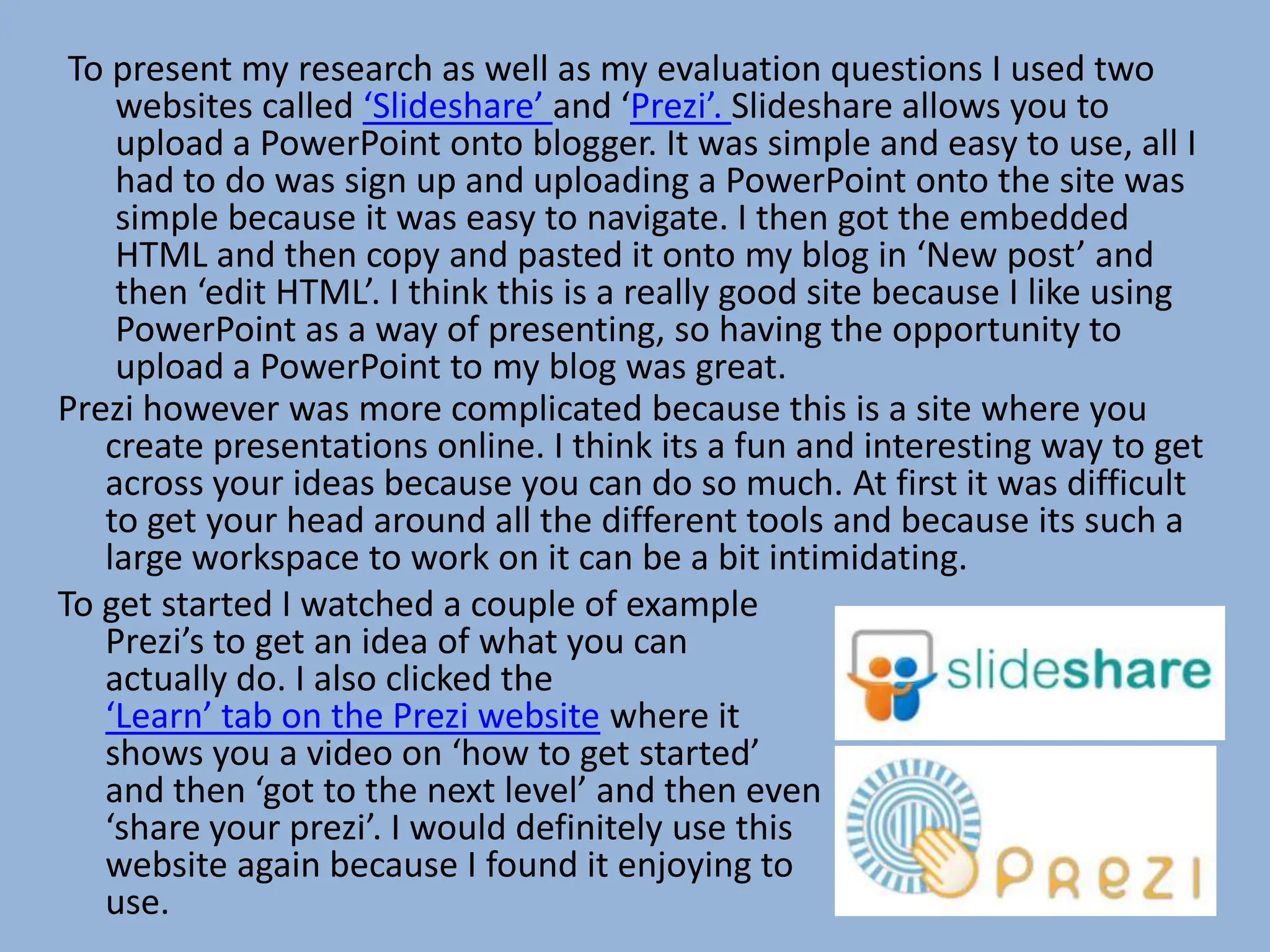 To present my research as well as my evaluation questions I used two
    websites called ‘Slideshare’ and ‘Prezi’. Slideshare allows you to
    upload a PowerPoint onto blogger. It was simple and easy to use, all I
    had to do was sign up and uploading a PowerPoint onto the site was
    simple because it was easy to navigate. I then got the embedded
    HTML and then copy and pasted it onto my blog in ‘New post’ and
    then ‘edit HTML’. I think this is a really good site because I like using
    PowerPoint as a way of presenting, so having the opportunity to
    upload a PowerPoint to my blog was great.
Prezi however was more complicated because this is a site where you
   create presentations online. I think its a fun and interesting way to get
   across your ideas because you can do so much. At first it was difficult
   to get your head around all the different tools and because its such a
   large workspace to work on it can be a bit intimidating.
To get started I watched a couple of example
   Prezi’s to get an idea of what you can
   actually do. I also clicked the
   ‘Learn’ tab on the Prezi website where it
   shows you a video on ‘how to get started’
   and then ‘got to the next level’ and then even
   ‘share your prezi’. I would definitely use this
   website again because I found it enjoying to
   use.
 