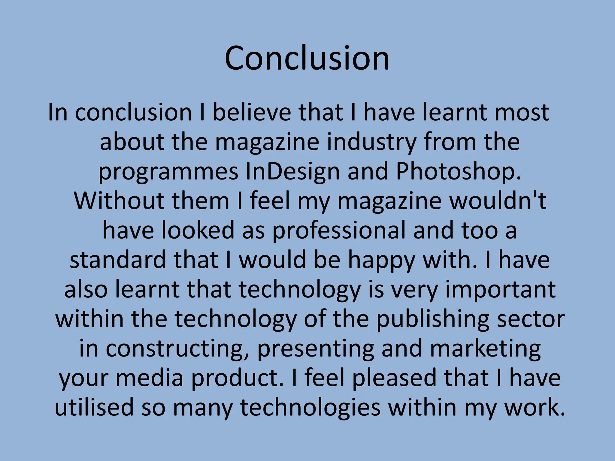 Conclusion
In conclusion I believe that I have learnt most
      about the magazine industry from the
      programmes InDesign and Photoshop.
   Without them I feel my magazine wouldn't
       have looked as professional and too a
  standard that I would be happy with. I have
  also learnt that technology is very important
 within the technology of the publishing sector
   in constructing, presenting and marketing
 your media product. I feel pleased that I have
 utilised so many technologies within my work.
 