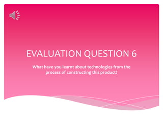 EVALUATION QUESTION 6
 What have you learnt about technologies from the
       process of constructing this product?
 