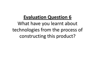 Evaluation Question 6
  What have you learnt about
technologies from the process of
   constructing this product?
 