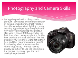 Photography and Camera Skills

During the production of my media
product I developed and improved many
of my camera and photography skills. I
learnt how to important lighting is when
creating a good quality photograph and
how easily lighting can spoil a photo. I
also used a Canon DSLR camera for the
first time when taking my photos for the
final product; this was because I felt the
quality of my test shots were not at their
best and that my photos would benefit
from having a better camera with a
higher megapixel, I worked hard to
quickly learn how to use the settings on
the camera to ensure I got the best
quality image I could.
 