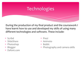 Technologies


During the production of my final product and the coursework I
have learnt how to use and developed my skills of using many
different technologies and software. These include:

 Scribd                         Prezi
 SlideShare                     Animoto
 Photoshop                      Bubbl.
 Blogger                        Photography and camera skills
 Dafont.com
 
