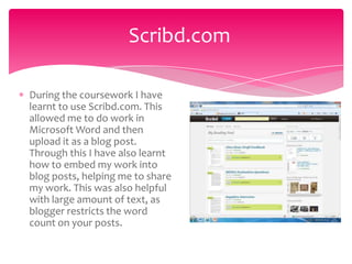 Scribd.com

During the coursework I have
learnt to use Scribd.com. This
allowed me to do work in
Microsoft Word and then
upload it as a blog post.
Through this I have also learnt
how to embed my work into
blog posts, helping me to share
my work. This was also helpful
with large amount of text, as
blogger restricts the word
count on your posts.
 