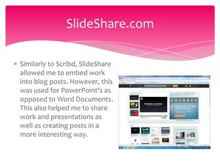 SlideShare.com

Similarly to Scribd, SlideShare
allowed me to embed work
into blog posts. However, this
was used for PowerPoint's as
opposed to Word Documents.
This also helped me to share
work and presentations as
well as creating posts in a
more interesting way.
 