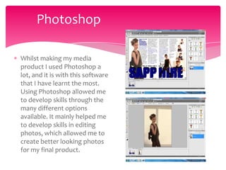 Photoshop

Whilst making my media
product I used Photoshop a
lot, and it is with this software
that I have learnt the most.
Using Photoshop allowed me
to develop skills through the
many different options
available. It mainly helped me
to develop skills in editing
photos, which allowed me to
create better looking photos
for my final product.
 