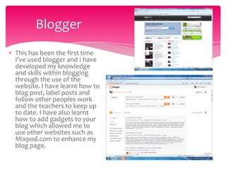 Blogger
This has been the first time
I’ve used blogger and I have
developed my knowledge
and skills within blogging
through the use of the
website. I have learnt how to
blog post, label posts and
follow other peoples work
and the teachers to keep up
to date. I have also learnt
how to add gadgets to your
blog which allowed me to
use other websites such as
Mixpod.com to enhance my
blog page.
 