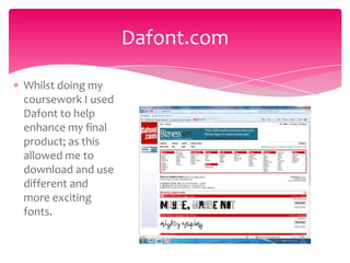 Dafont.com

Whilst doing my
coursework I used
Dafont to help
enhance my final
product; as this
allowed me to
download and use
different and
more exciting
fonts.
 
