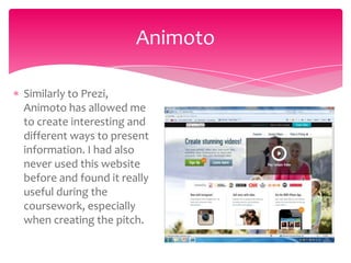 Animoto

Similarly to Prezi,
Animoto has allowed me
to create interesting and
different ways to present
information. I had also
never used this website
before and found it really
useful during the
coursework, especially
when creating the pitch.
 