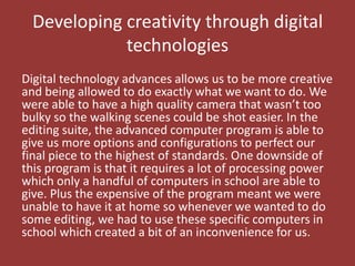 Developing creativity through digital
             technologies
Digital technology advances allows us to be more creative
and being allowed to do exactly what we want to do. We
were able to have a high quality camera that wasn’t too
bulky so the walking scenes could be shot easier. In the
editing suite, the advanced computer program is able to
give us more options and configurations to perfect our
final piece to the highest of standards. One downside of
this program is that it requires a lot of processing power
which only a handful of computers in school are able to
give. Plus the expensive of the program meant we were
unable to have it at home so whenever we wanted to do
some editing, we had to use these specific computers in
school which created a bit of an inconvenience for us.
 