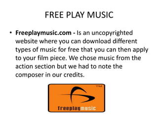 FREE PLAY MUSIC
• Freeplaymusic.com - Is an uncopyrighted
  website where you can download different
  types of music for free that you can then apply
  to your film piece. We chose music from the
  action section but we had to note the
  composer in our credits.
 