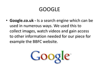 GOOGLE
• Google.co.uk - Is a search engine which can be
  used in numerous ways. We used this to
  collect images, watch videos and gain access
  to other information needed for our piece for
  example the BBFC website.
 