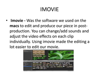 IMOVIE
• Imovie - Was the software we used on the
  macs to edit and produce our piece in post-
  production. You can change/add sounds and
  adjust the video effects on each clip
  individually. Using imovie made the editing a
  lot easier to edit our movie.
 