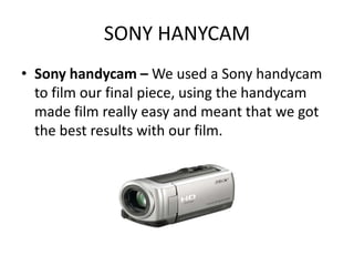 SONY HANYCAM
• Sony handycam – We used a Sony handycam
  to film our final piece, using the handycam
  made film really easy and meant that we got
  the best results with our film.
 