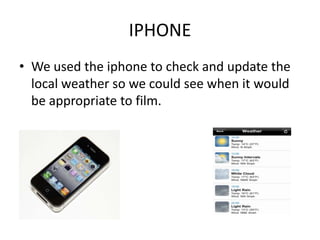 IPHONE
• We used the iphone to check and update the
  local weather so we could see when it would
  be appropriate to film.
 