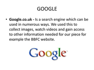 GOOGLE
• Google.co.uk - Is a search engine which can be
  used in numerous ways. We used this to
  collect images, watch v...