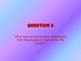 Question 6

What have you learnt about technologies
 from the process of constructing this
               product?
 