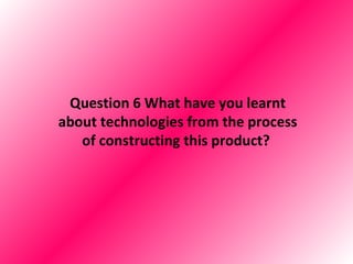 Question 6 What have you learnt
about technologies from the process
   of constructing this product?
 