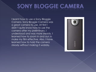 I learnt how to use a Sony Bloggie
Camera. Sony Bloggie Camera was
a great camera to use. At first I
didn’t quite know how to use the
camera after my preliminary, I
understood and was more steady. I
learned how to zoom in and out to
make my film effective. Also, I have
learned how to hold the camera
steady without making it wobbly.
 