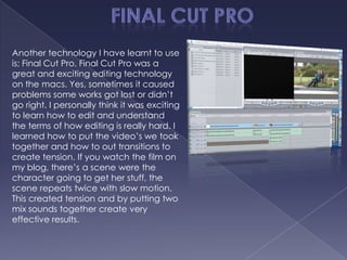 Another technology I have learnt to use
is; Final Cut Pro. Final Cut Pro was a
great and exciting editing technology
on the macs. Yes, sometimes it caused
problems some works got lost or didn’t
go right. I personally think it was exciting
to learn how to edit and understand
the terms of how editing is really hard. I
learned how to put the video’s we took
together and how to out transitions to
create tension. If you watch the film on
my blog, there’s a scene were the
character going to get her stuff, the
scene repeats twice with slow motion.
This created tension and by putting two
mix sounds together create very
effective results.
 