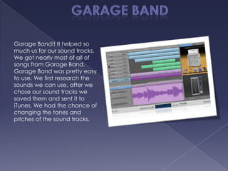 Garage Band!! It helped so
much us for our sound tracks.
We got nearly most of all of
songs from Garage Band.
Garage Band was pretty easy
to use. We first research the
sounds we can use, after we
chose our sound tracks we
saved them and sent it to
iTunes. We had the chance of
changing the tones and
pitches of the sound tracks.
 