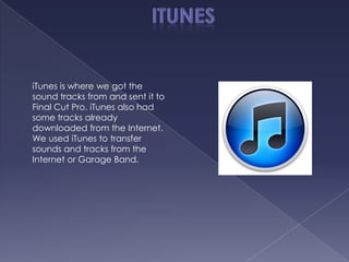 iTunes is where we got the
sound tracks from and sent it to
Final Cut Pro. iTunes also had
some tracks already
downloaded from the Internet.
We used iTunes to transfer
sounds and tracks from the
Internet or Garage Band.
 