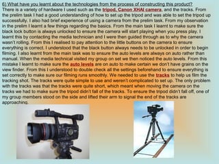 6) What have you learnt about the technologies from the process of constructing this product?
There is a variety of hardware I used such as the tripod, Canon XHAI camera, and the tracks. From
the prelim task I had a good understanding of how to set up the tripod and was able to set the tripod up
successfully. I also had brief experience of using a camera from the prelim task. From my observation
in the prelim I learnt a few things regarding the basics. From the main task I learnt to make sure the
black lock button is always unlocked to ensure the camera will start playing when you press play. I
learnt this by contacting the media technician and I were then guided through as to why the camera
wasn’t rolling. From this I realised to pay attention to the little buttons on the camera to ensure
everything is correct. I understood that the black button always needs to be unlocked in order to begin
filming. I also learnt from the main task was to ensure the auto levels are always on auto rather than
manual. When the media technical visited my group on set we then noticed the auto levels. From this
mistake I learnt to make sure the auto levels are on auto to make certain we don’t have grains on the
view finder. From this I understood to double check all the settings beforehand to ensure everything is
set correctly to make sure our filming runs smoothly. We needed to use the tracks to help us film the
tracking shot. The tracks were quite simple to use and weren’t complicated to set up. The only problem
with the tracks was that the tracks were quite short, which meant when moving the camera on the
tracks we had to make sure the tripod didn’t fall of the tracks. To ensure the tripod didn’t fall off, one of
my group members stood on the side and lifted their arm to signal the end of the tracks are
approaching.
 