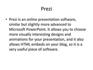 Prezi
• Prezi is an online presentation software,
  similar but slightly more advanced to
  Microsoft PowerPoint. It allows you to choose
  more visually interesting designs and
  animations for your presentation, and it also
  allows HTML embeds on your blog, so it is a
  very useful piece of software.
 