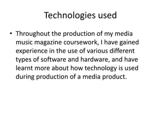 Technologies used
• Throughout the production of my media
  music magazine coursework, I have gained
  experience in the use of various different
  types of software and hardware, and have
  learnt more about how technology is used
  during production of a media product.
 