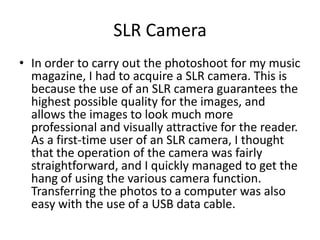 SLR Camera
• In order to carry out the photoshoot for my music
  magazine, I had to acquire a SLR camera. This is
  because the use of an SLR camera guarantees the
  highest possible quality for the images, and
  allows the images to look much more
  professional and visually attractive for the reader.
  As a first-time user of an SLR camera, I thought
  that the operation of the camera was fairly
  straightforward, and I quickly managed to get the
  hang of using the various camera function.
  Transferring the photos to a computer was also
  easy with the use of a USB data cable.
 