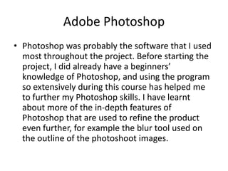 Adobe Photoshop
• Photoshop was probably the software that I used
  most throughout the project. Before starting the
  project, I did already have a beginners’
  knowledge of Photoshop, and using the program
  so extensively during this course has helped me
  to further my Photoshop skills. I have learnt
  about more of the in-depth features of
  Photoshop that are used to refine the product
  even further, for example the blur tool used on
  the outline of the photoshoot images.
 