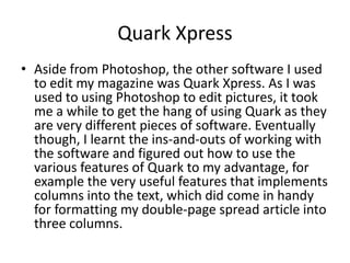 Quark Xpress
• Aside from Photoshop, the other software I used
  to edit my magazine was Quark Xpress. As I was
  used to using Photoshop to edit pictures, it took
  me a while to get the hang of using Quark as they
  are very different pieces of software. Eventually
  though, I learnt the ins-and-outs of working with
  the software and figured out how to use the
  various features of Quark to my advantage, for
  example the very useful features that implements
  columns into the text, which did come in handy
  for formatting my double-page spread article into
  three columns.
 