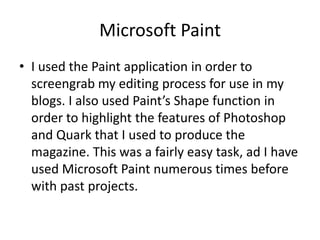 Microsoft Paint
• I used the Paint application in order to
  screengrab my editing process for use in my
  blogs. I also used Paint’s Shape function in
  order to highlight the features of Photoshop
  and Quark that I used to produce the
  magazine. This was a fairly easy task, ad I have
  used Microsoft Paint numerous times before
  with past projects.
 