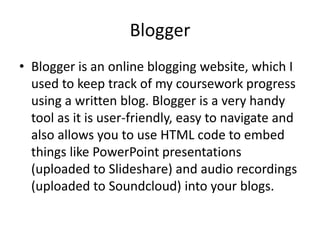 Blogger
• Blogger is an online blogging website, which I
  used to keep track of my coursework progress
  using a written blog. Blogger is a very handy
  tool as it is user-friendly, easy to navigate and
  also allows you to use HTML code to embed
  things like PowerPoint presentations
  (uploaded to Slideshare) and audio recordings
  (uploaded to Soundcloud) into your blogs.
 