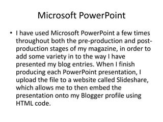 Microsoft PowerPoint
• I have used Microsoft PowerPoint a few times
  throughout both the pre-production and post-
  production stages of my magazine, in order to
  add some variety in to the way I have
  presented my blog entries. When I finish
  producing each PowerPoint presentation, I
  upload the file to a website called Slideshare,
  which allows me to then embed the
  presentation onto my Blogger profile using
  HTML code.
 