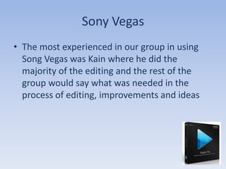 Sony Vegas
• The most experienced in our group in using
  Song Vegas was Kain where he did the
  majority of the editing and the rest of the
  group would say what was needed in the
  process of editing, improvements and ideas
 