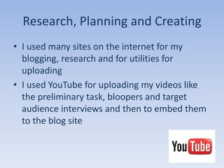 Research, Planning and Creating
• I used many sites on the internet for my
  blogging, research and for utilities for
  uploading
• I used YouTube for uploading my videos like
  the preliminary task, bloopers and target
  audience interviews and then to embed them
  to the blog site
 