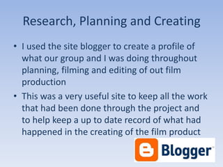 Research, Planning and Creating
• I used the site blogger to create a profile of
  what our group and I was doing throughout
  planning, filming and editing of out film
  production
• This was a very useful site to keep all the work
  that had been done through the project and
  to help keep a up to date record of what had
  happened in the creating of the film product
 