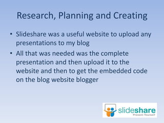 Research, Planning and Creating
• ݺߣshare was a useful website to upload any
  presentations to my blog
• All that was needed was the complete
  presentation and then upload it to the
  website and then to get the embedded code
  on the blog website blogger
 