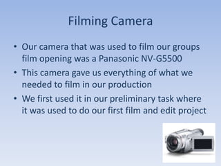 Filming Camera
• Our camera that was used to film our groups
  film opening was a Panasonic NV-G5500
• This camera gave us everything of what we
  needed to film in our production
• We first used it in our preliminary task where
  it was used to do our first film and edit project
 