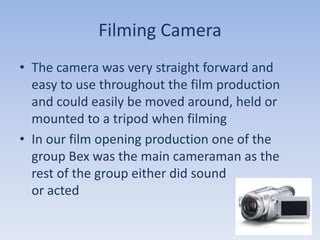 Filming Camera
• The camera was very straight forward and
  easy to use throughout the film production
  and could easily be moved around, held or
  mounted to a tripod when filming
• In our film opening production one of the
  group Bex was the main cameraman as the
  rest of the group either did sound
  or acted
 