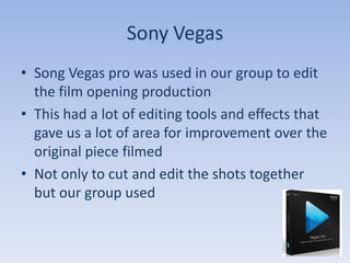 Sony Vegas
• Song Vegas pro was used in our group to edit
  the film opening production
• This had a lot of editing tools and effects that
  gave us a lot of area for improvement over the
  original piece filmed
• Not only to cut and edit the shots together
  but our group used
 