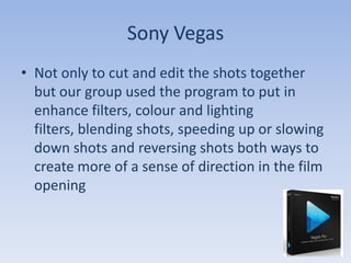 Sony Vegas
• Not only to cut and edit the shots together
  but our group used the program to put in
  enhance filters, colour and lighting
  filters, blending shots, speeding up or slowing
  down shots and reversing shots both ways to
  create more of a sense of direction in the film
  opening
 