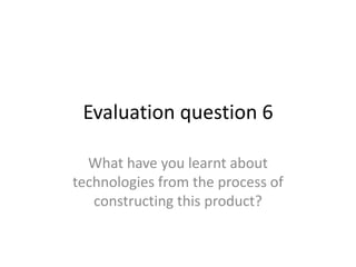 Evaluation question 6

  What have you learnt about
technologies from the process of
   constructing this product?
 